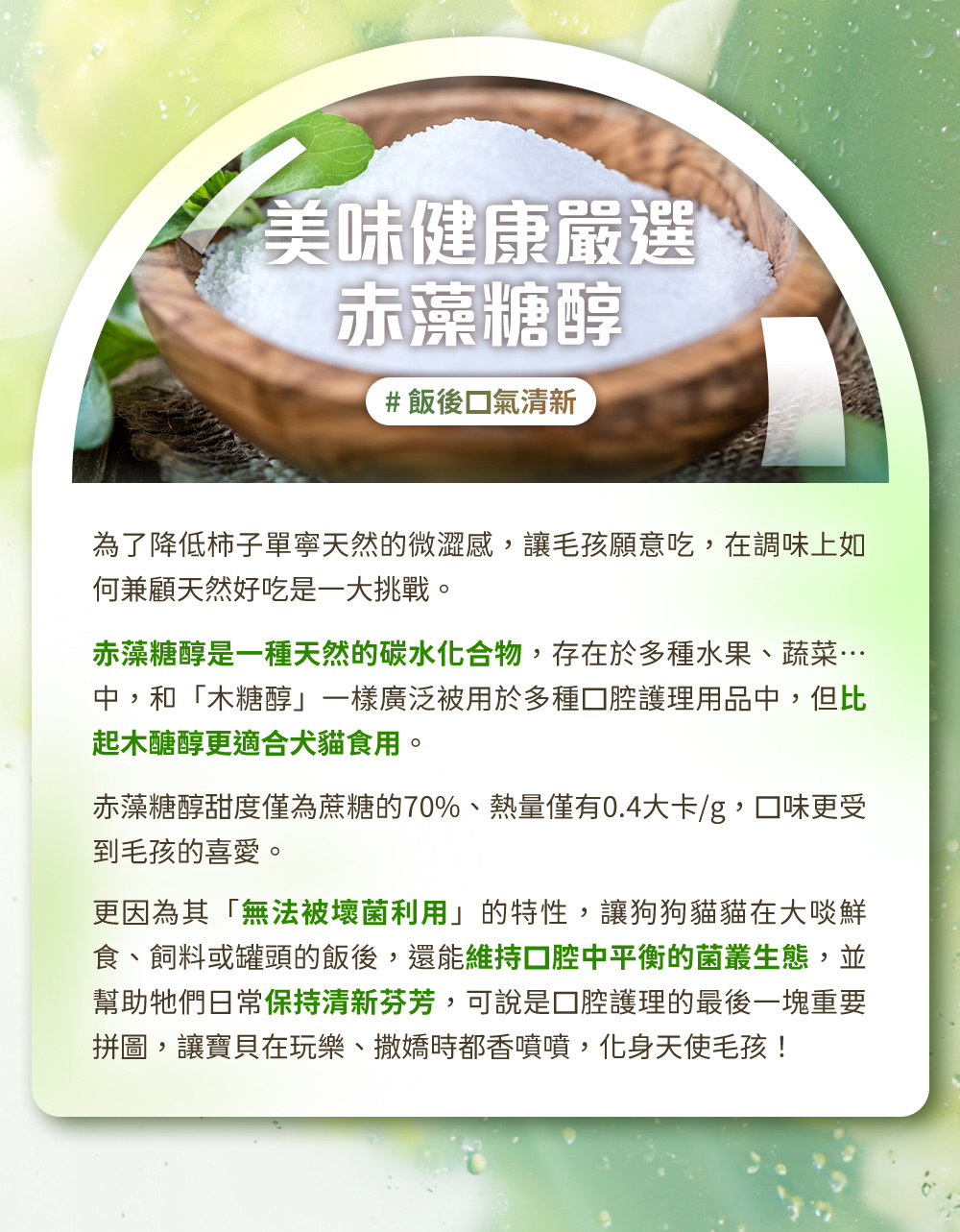 美味健康嚴選赤藻醣醇#飯後口氣清新。赤藻糖醇是一種天然的碳水化合物,比起木醣醇更適合犬貓食用。更因為其「無法被壞菌利用」的特性,能維持口腔中平衡的菌叢生態,幫助毛孩日常保持清新芬芳。