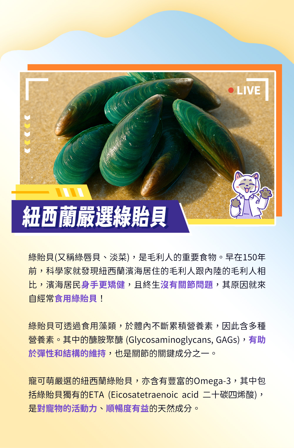 紐西蘭嚴選綠貽貝——綠貽貝含多種營養素，其中的醣胺聚醣有幫助彈性和結構的維持，也是關節的關鍵成分之一，亦含有豐富的Omega-3，其中包括綠貽貝獨有的ETA，是對寵物的活動力、順暢度有益的天然成分。