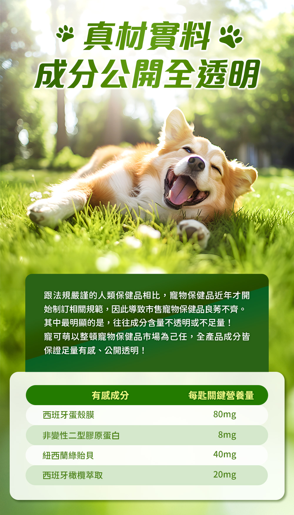 真材實料，成分公開全透明。跟法規嚴謹的人類保健品相比，寵物保健品近年才開始制訂相關規範，因此導致市售寵物保健品良莠不齊。其中最明顯的是，往往成分含量不透明或不足量！寵可萌以整頓寵物保健品市場為己任，全產品成分皆保證足量有感、公開透明！