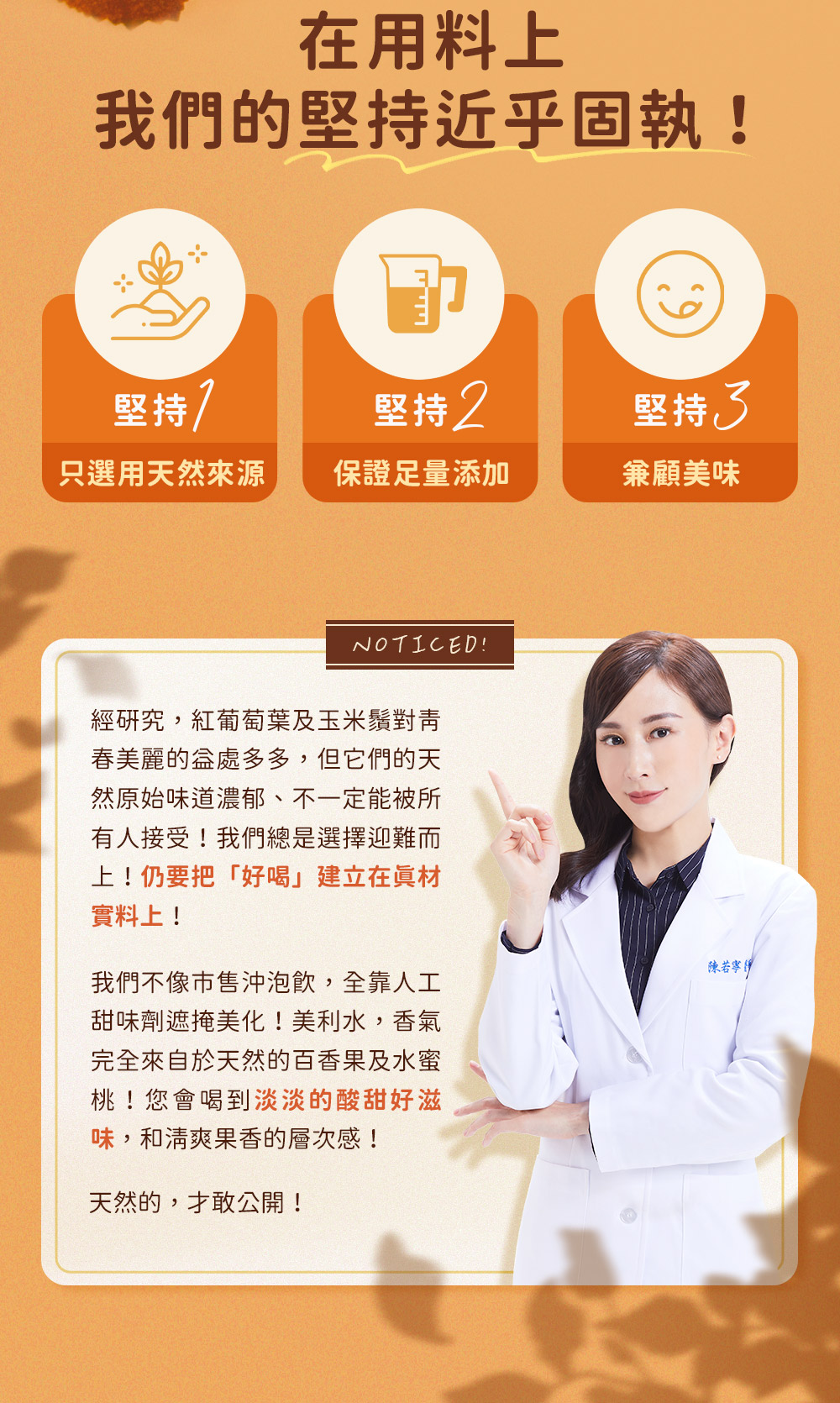 經研究，紅葡萄葉及玉米鬚對青春美麗的益處多多，但它們的天然原始味道濃郁、不一定能被所有人接受！美利水，香氣完全來自於天然的百香果及水蜜桃！您會喝到淡淡的酸甜好滋味，和清爽果香的層次感！