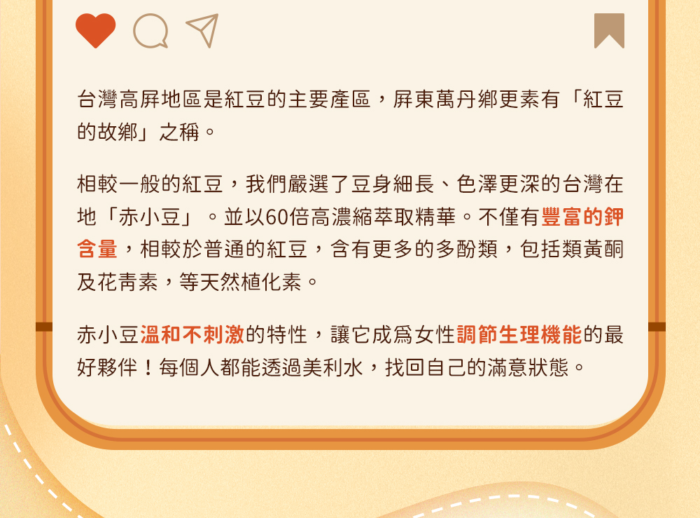 台灣在地「赤小豆」。並以60倍高濃縮萃取精華。不僅有豐富的鉀含量，相較於普通的紅豆，含有更多的多酚類，包括類黃酮及花青素，等天然植化素。