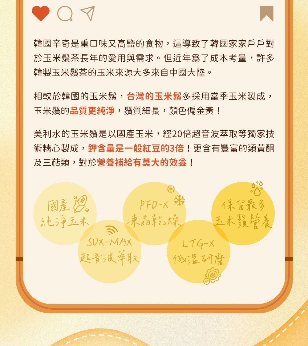 美利水的玉米鬚是以國產玉米，經20倍超音波萃取等獨家技術精心製成，鉀含量是一般紅豆的3倍！更含有豐富的類黃酮及三萜類，對於營養補給有莫大的效益！