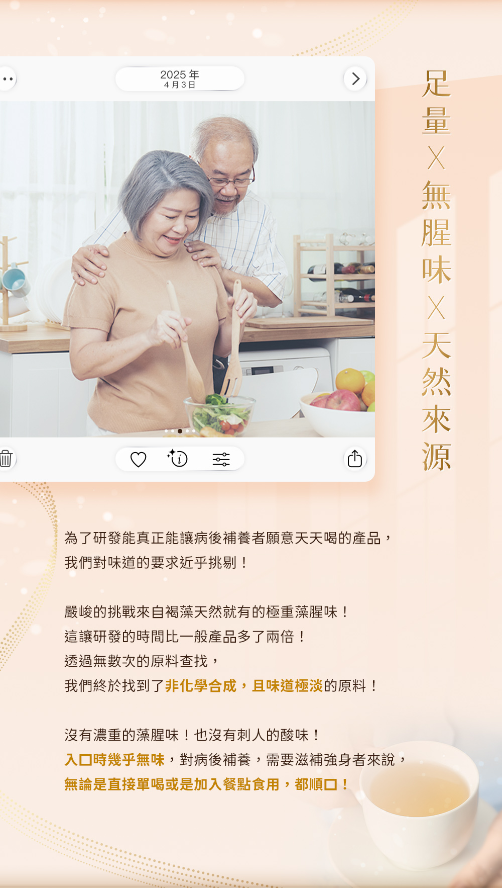 足量×無腥味×天然來源。為了研發能真正讓病後補養者願意天天喝的產品，我們終於找到了非化學合成，且味道極淡的原料！入口時幾乎無味，無論是直接單喝或是加入餐點食用，都順口！