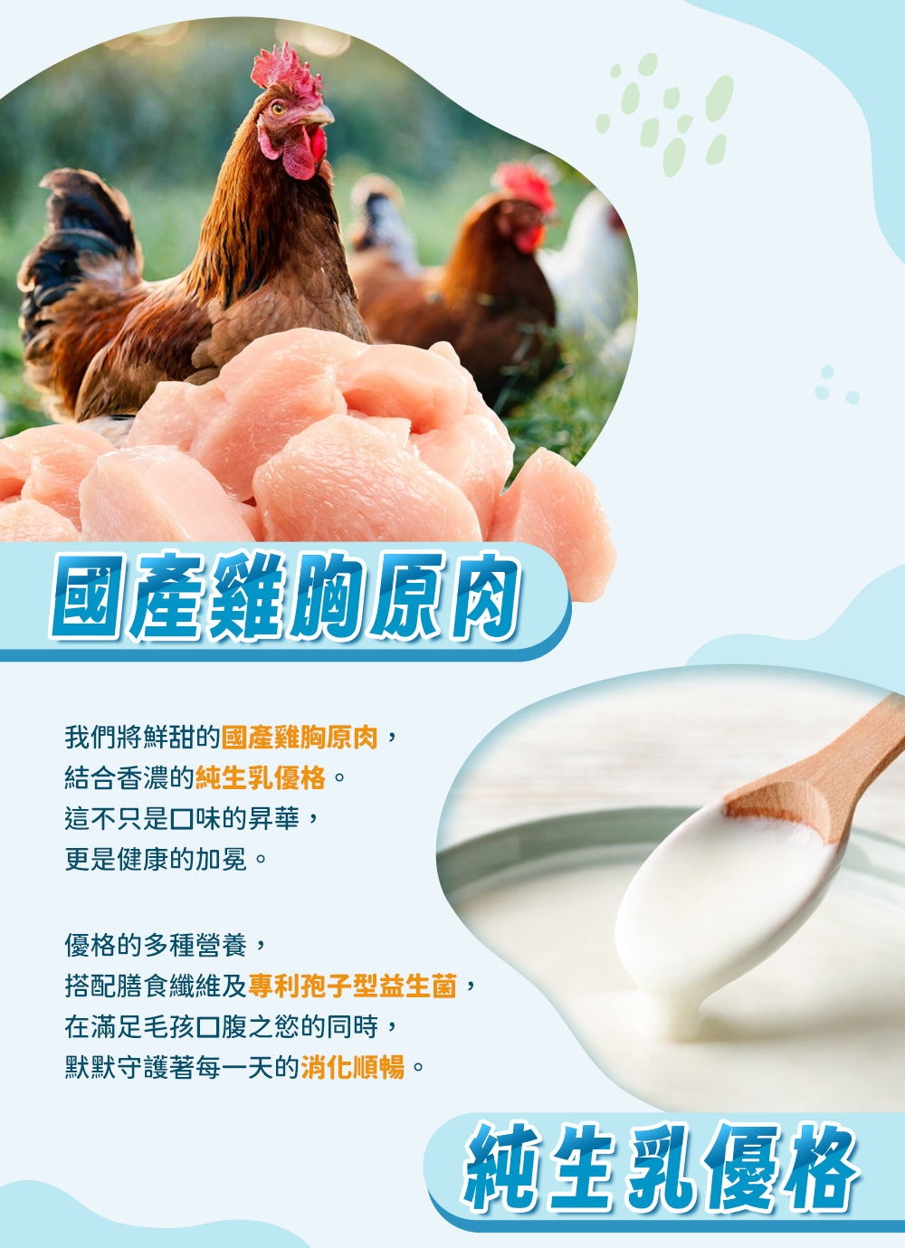 國產雞胸原肉，純生乳優格和孢子型益生菌，優格的多種營養，搭配膳食纖維及專利孢子型益生菌，在滿足毛孩口腹之慾的同時，默默守護著每一天的消化順暢。