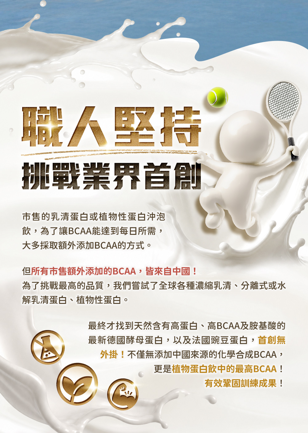 職人堅持，挑戰業界首創。無添加中國來源的化學合成BCAA，更是植物蛋白飲中的最高BCAA！有效鞏固訓練成果！