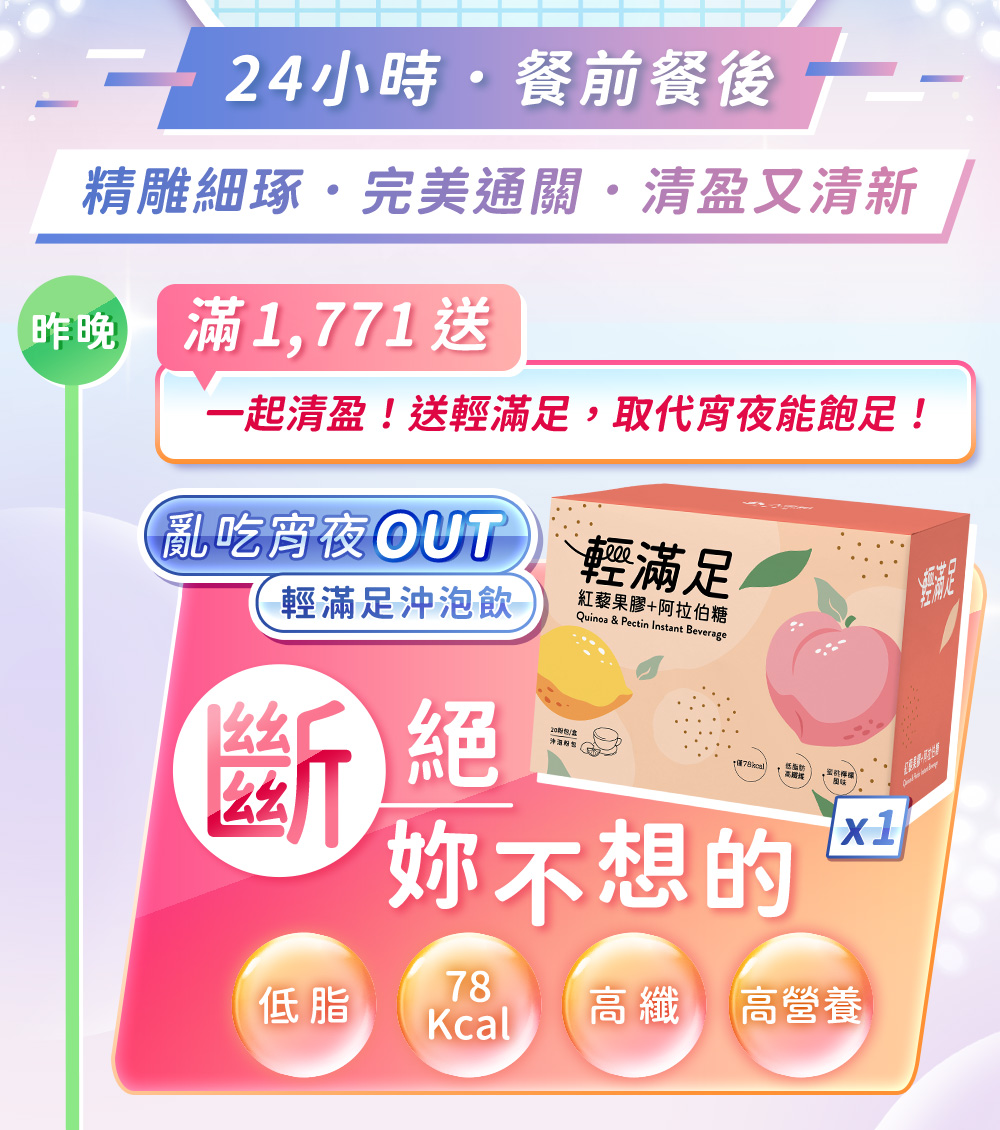 24小時，餐前餐後，精雕細琢、完美通關、清盈又清新！滿1771送一起清盈！送輕滿足，取代宵夜能飽足！亂吃宵夜out，輕滿足沖泡飲，斷絕妳不想的