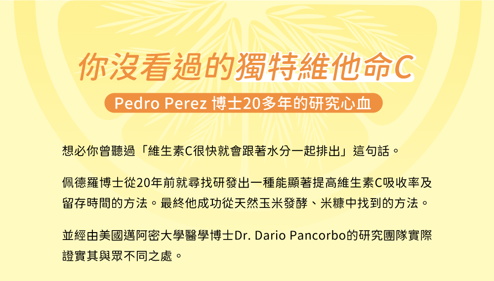你沒看過的獨特維他命C，經Pedro Perez 博士20多年的研究心血，想必你曾聽過維生素C很快就會跟水分一起排出，佩德羅博士從年前尋找一種能顯著提高維生素C吸收率及留存方法，最終成功從天然發酵、米糠中找到的方法。