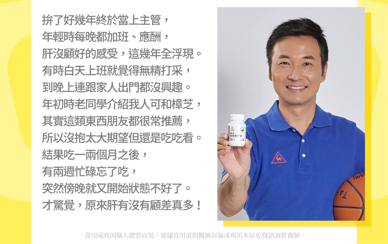 拚了好幾年終於當上主管,年輕時每晚都加班、應酬,肝沒顧好的感受,這幾年全浮現。有時白天上班就覺得無精打采,到晚上連跟家人出門都沒興趣。年初時老同學介紹我人可和樟芝,其實這類東西朋友都很常推薦,所以沒抱太大期望但還是吃吃看。結果吃一兩個月之後,有兩週忙碌忘了吃,突然傍晚就又開始狀態不好了。才驚覺,原來肝有沒有顧差真多!