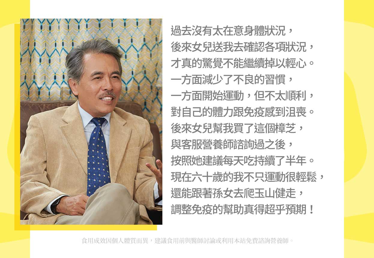 過去沒有太在意身體狀況,後來女兒送我去確認各項狀況,才真的驚覺不能繼續掉以輕心。一方面減少了不良的習慣,一方面開始運動,但不太順利,對自己的體力跟免疫感到沮喪。後來女兒幫我買了這個樟芝,與客服營養師諮詢過之後,按照她建議每天吃持續了半年。現在六十歲的我不只運動很輕鬆,還能跟著孫女去爬玉山健走,調整免疫的幫助真得超乎預期!