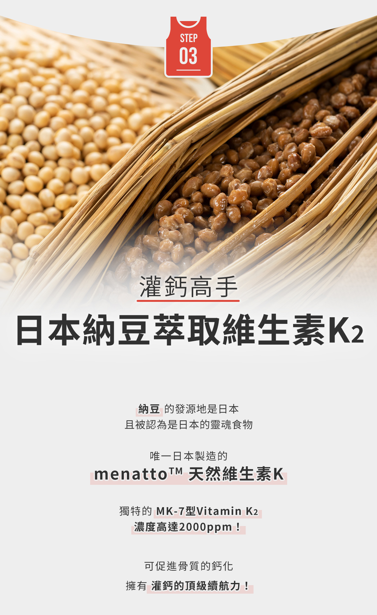STEP3-灌鈣高手，日本納豆萃取維生素K2：menattoTM 天然維生素K，獨特的 MK-7型Vitamin K2，濃度高達2000ppm！可促進骨質的鈣化，擁有灌鈣的頂級續航力！