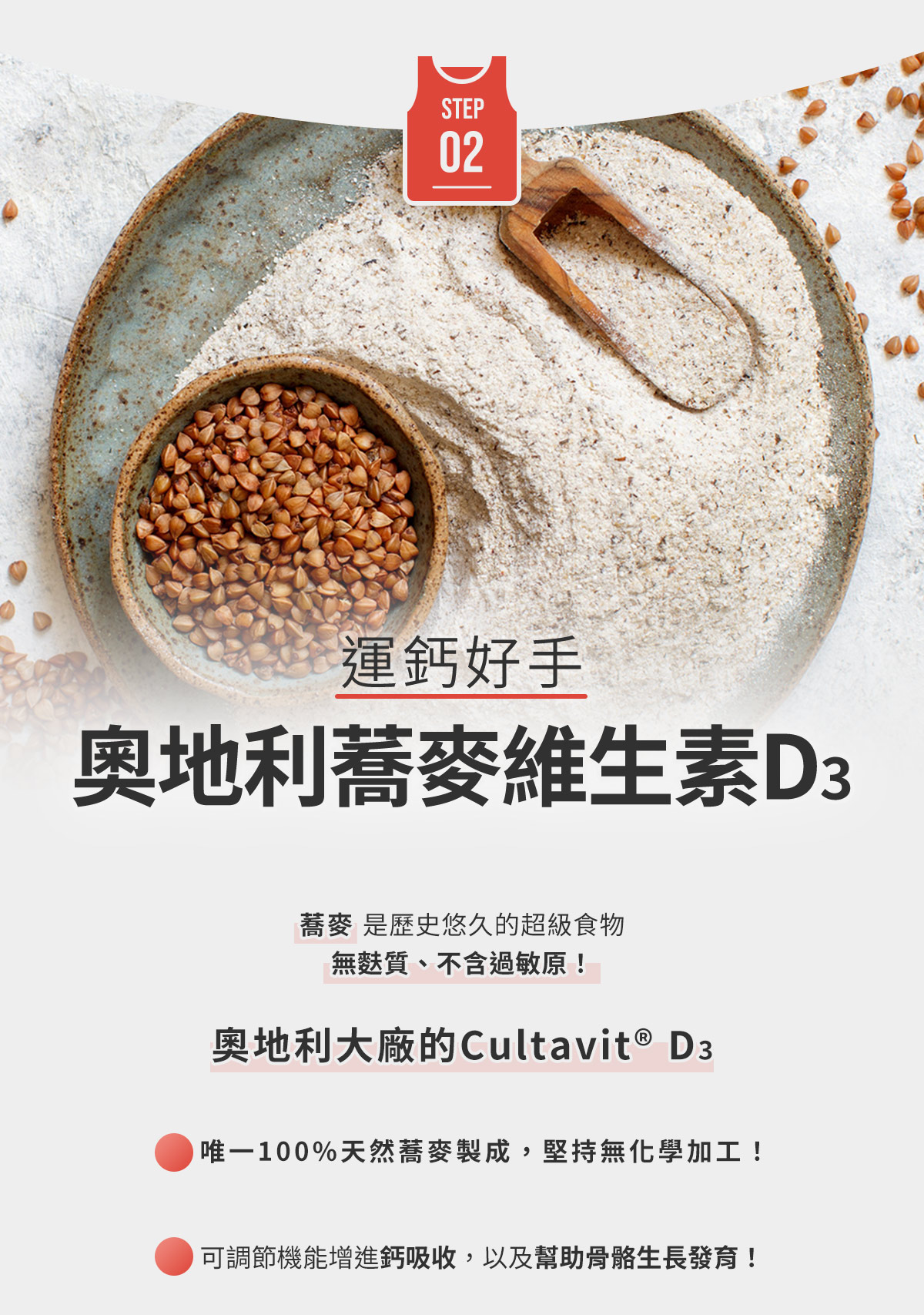 STEP2-運鈣好手，奧地利蕎麥維生素D3：無麩質、不含過敏原！唯一100%天然蕎麥製成，堅持無化學加工！可增進鈣吸收30%以上，以及幫助骨骼生長發育！讓補鈣擁有2倍效率的最佳夥伴！