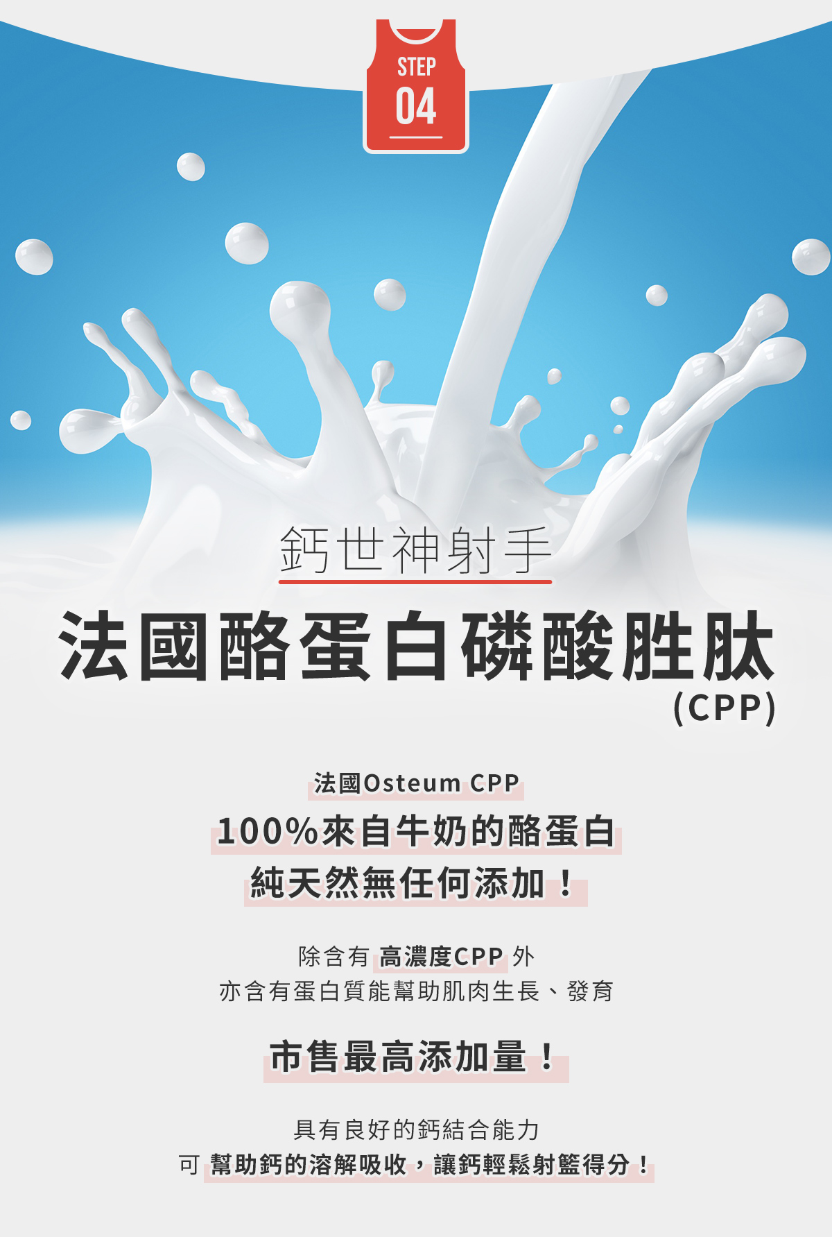 STEP4-鈣世神射手，法國酪蛋白磷酸胜肽(CPP)：法國Osteum CPP，100%來自牛奶的酪蛋白，純天然無任何添加！市售最高添加量！幫助鈣的溶解吸收，讓鈣輕鬆射籃得分！