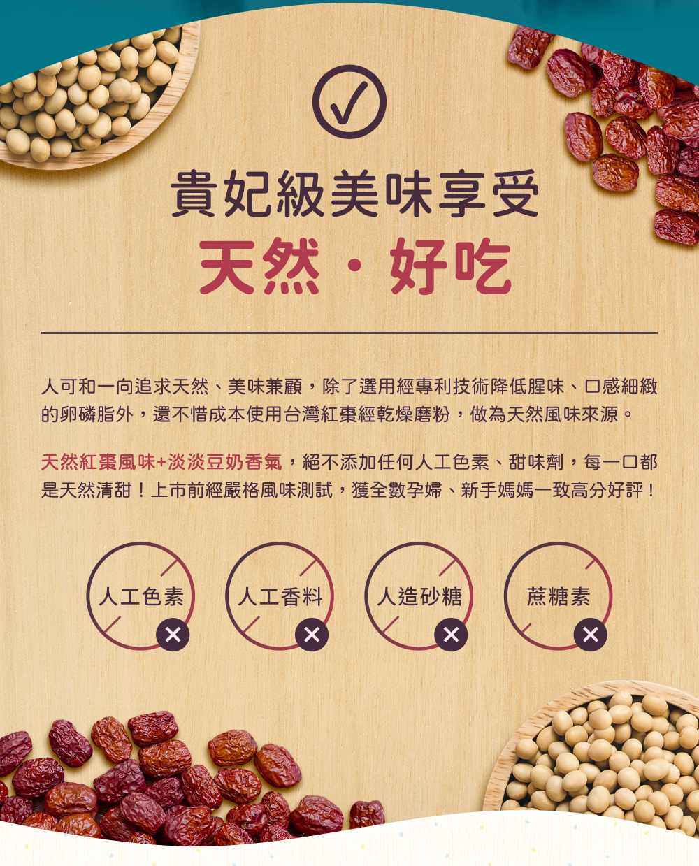人可和一向追求天然、美味兼顧，除了選用經專利技術降低卵磷脂的腥味，還不惜成本使用台灣紅棗經乾燥磨粉，做為天然風味來源。