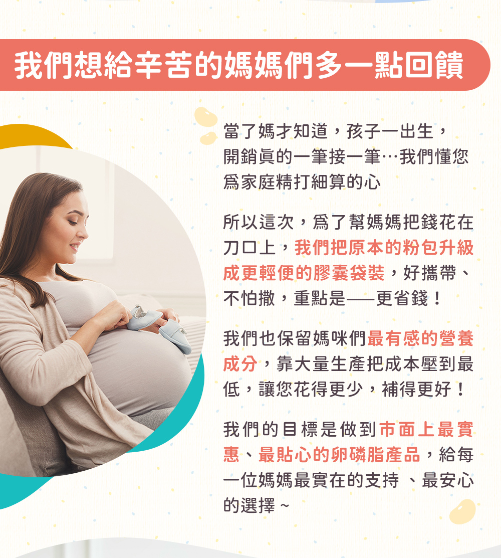 2025回饋廣大媽媽們,為了幫媽媽把錢花在刀口上,我們將原本粉包盒裝的卵磷脂調整為便攜的膠囊袋裝,更聚焦於媽咪最有感的成分,以大量生產來把成本大幅降低,我們希望挑戰成為,市售最實惠的卵磷脂產品