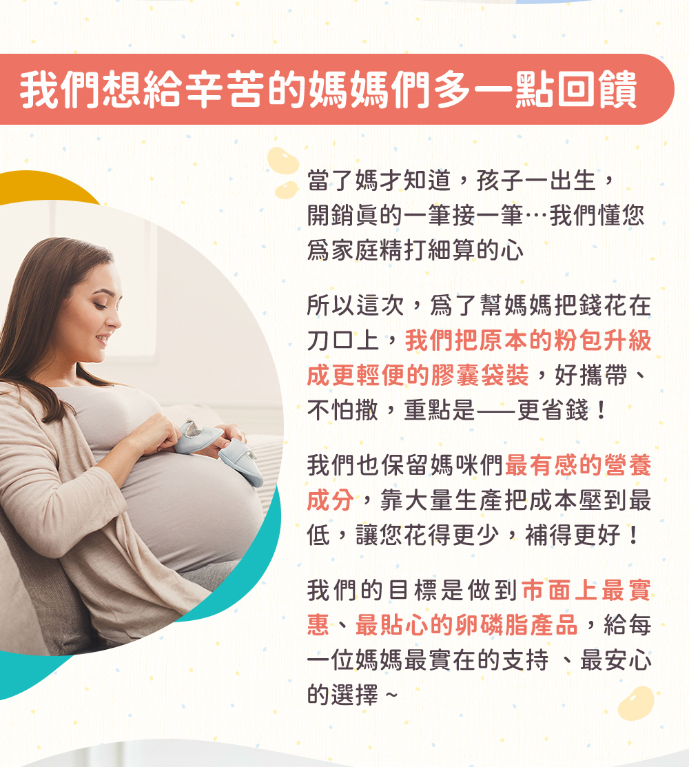 2025回饋廣大媽媽們,為了幫媽媽把錢花在刀口上,我們將原本粉包盒裝的卵磷脂調整為便攜的膠囊袋裝,更聚焦於媽咪最有感的成分,以大量生產來把成本大幅降低,我們希望挑戰成為,市售最實惠的卵磷脂產品