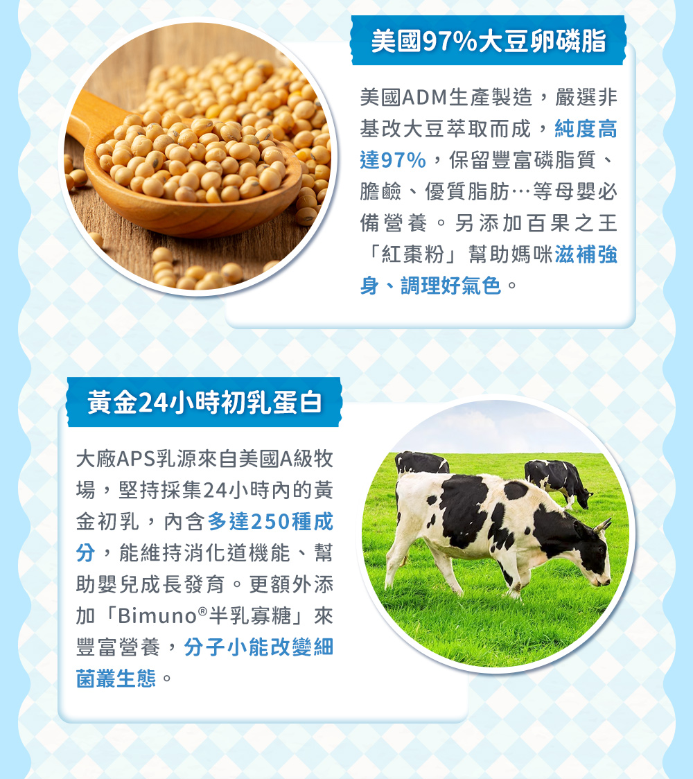 卵磷脂初乳蛋白——美國97%大豆卵磷脂，保留豐富磷脂質、膽鹼、優質脂肪...等母應必備營養品。另添加紅棗粉，幫助媽咪滋補強身、調理好氣色；黃金24小時初乳蛋白，內涵多達250種成分，維持消化道機能，另添加半乳寡糖，分子小能改變細菌叢生態