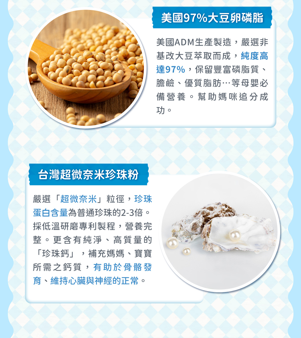 卵磷脂初乳蛋白——美國97%大豆卵磷脂，保留豐富磷脂質、膽鹼、優質脂肪...等母應必備營養品。另添加紅棗粉，幫助媽咪滋補強身、調理好氣色；黃金24小時初乳蛋白，內涵多達250種成分，維持消化道機能，另添加半乳寡糖，分子小能改變細菌叢生態