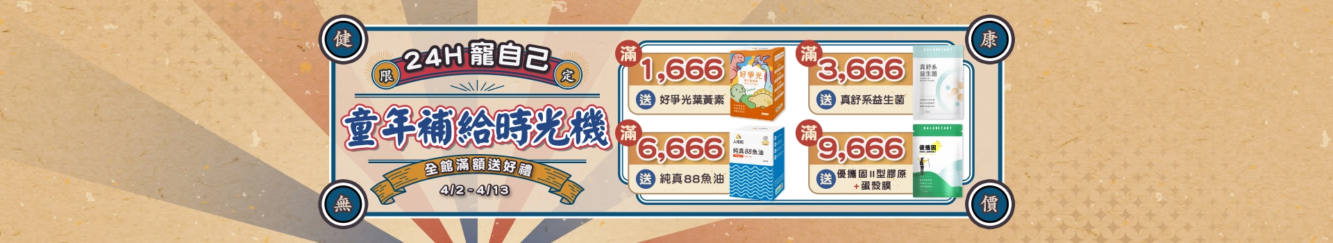 【童年補給時光機】4/2 ~ 4/13全館滿額送好爭光葉黃素、真舒系益生菌、純真魚油、優攜固非變性二型膠原蛋白+蛋殼膜，24H寵自己！把過去沒補的 通通補回來！新客限定註冊送天然B群(百分B)，加碼最高送$300折價券！登入會員下單最高回饋15%