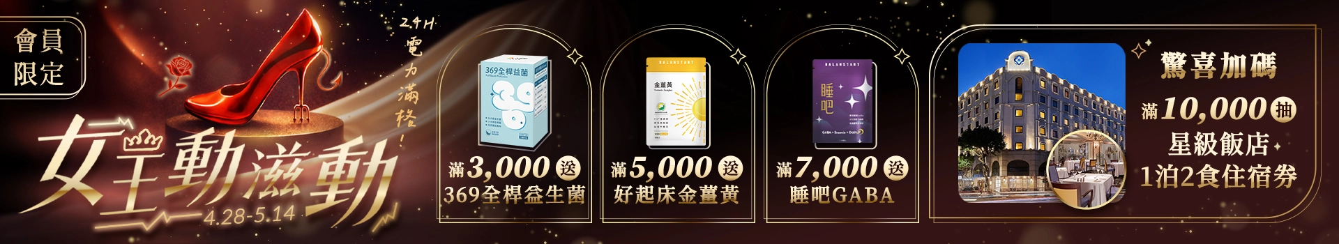 【女王24H電力滿格】4/28 ~ 5/14全館滿額送369全桿益生菌、金薑黃、睡吧GABA等多樣好禮，單筆滿萬再抽歐華飯店1泊2食住宿券！新客限定註冊送天然B群(百分B)，加碼最高送$300折價券！登入會員下單最高回饋15%