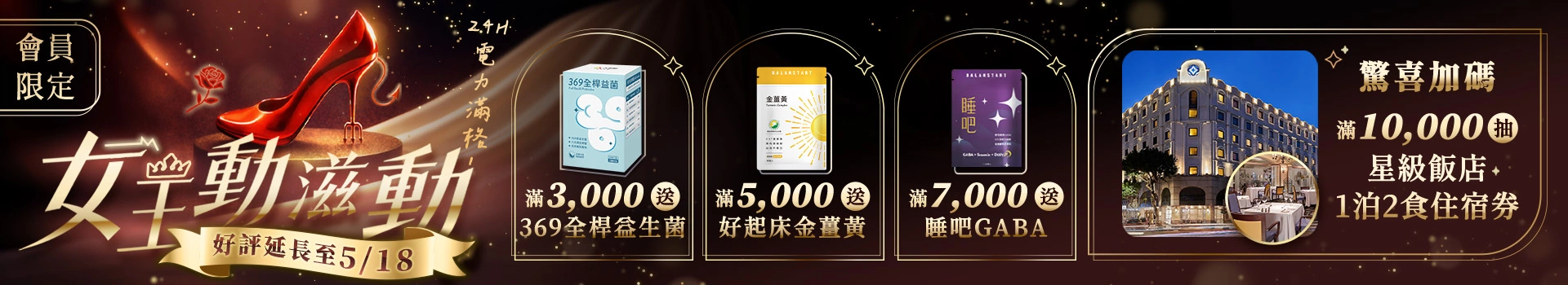 【女王24H電力滿格】4/28 ~ 5/14全館滿額送369全桿益生菌、金薑黃、睡吧GABA等多樣好禮，單筆滿萬再抽歐華飯店1泊2食住宿券！新客限定註冊送天然B群(百分B)，加碼最高送$300折價券！登入會員下單最高回饋15%