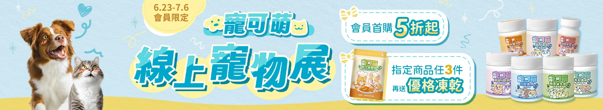 【寵可萌線上寵物展】6/23-7/6會員限定！寵可萌全品項享首購價5折起，寵可萌保健品任3件再送雞肉優格凍乾！現在購買6大機能保健品再享30天不滿意包退！寶貝愛吃最重要，期間限定超殺好康，僅此一檔！