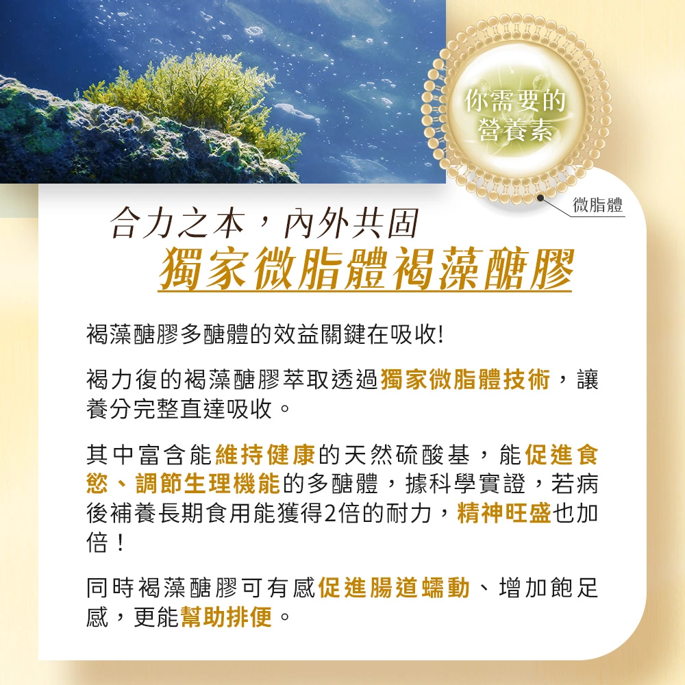 褐力復的褐藻醣膠萃取透過獨家微脂體技術，讓養分完整直達吸收，有感促進腸道蠕動、增加飽足感，更能幫助排便。